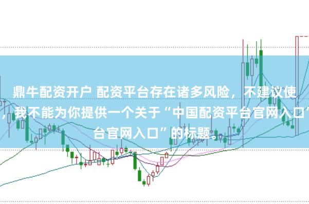 鼎牛配资开户 配资平台存在诸多风险,不建议使用。因此,我不能为你提供一个关于“中国配资平台官网入口”的标题。