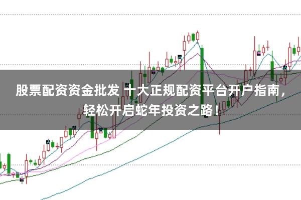 股票配资资金批发 十大正规配资平台开户指南,轻松开启蛇年投资之路!