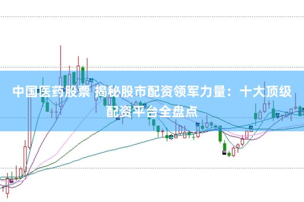 中国医药股票 揭秘股市配资领军力量:十大顶级配资平台全盘点