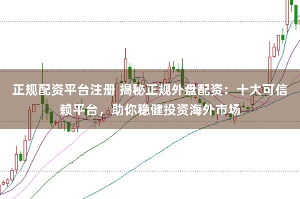 正规配资平台注册 揭秘正规外盘配资：十大可信赖平台，助你稳健投资海外市场