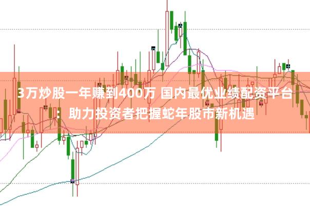 3万炒股一年赚到400万 国内最优业绩配资平台：助力投资者把握蛇年股市新机遇