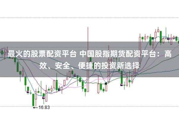 最火的股票配资平台 中国股指期货配资平台：高效、安全、便捷的投资新选择