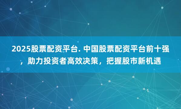 2025股票配资平台. 中国股票配资平台前十强，助力投资者高效决策，把握股市新机遇