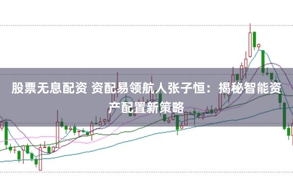 股票无息配资 资配易领航人张子恒：揭秘智能资产配置新策略