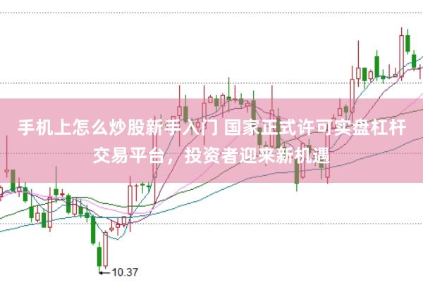 手机上怎么炒股新手入门 国家正式许可实盘杠杆交易平台，投资者迎来新机遇