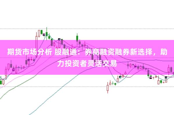 期货市场分析 股融通：券商融资融券新选择，助力投资者灵活交易