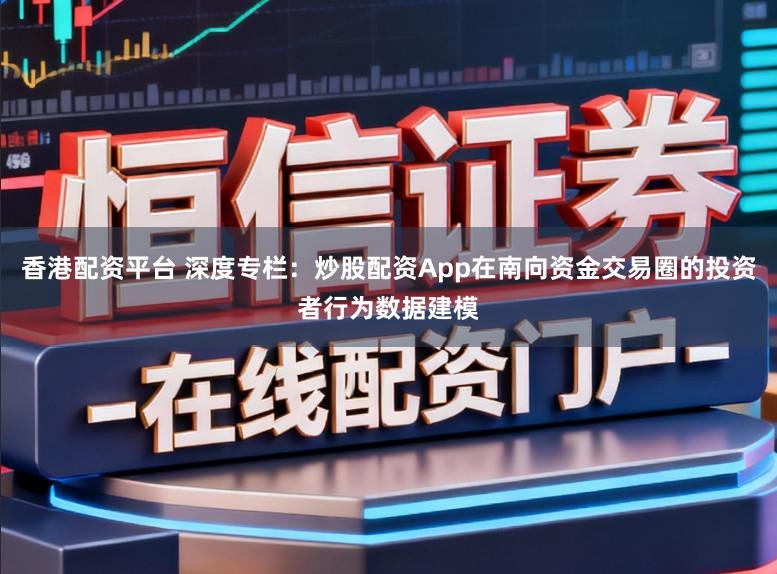 香港配资平台 深度专栏：炒股配资App在南向资金交易圈的投资者行为数据建模