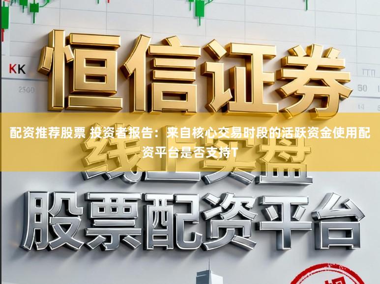 配资推荐股票 投资者报告：来自核心交易时段的活跃资金使用配资平台是否支持T
