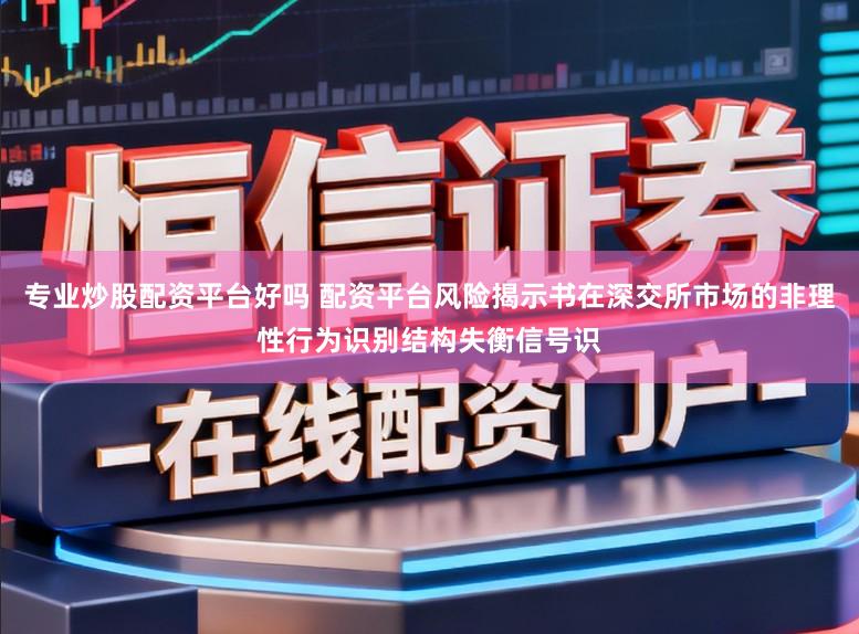专业炒股配资平台好吗 配资平台风险揭示书在深交所市场的非理性行为识别结构失衡信号识