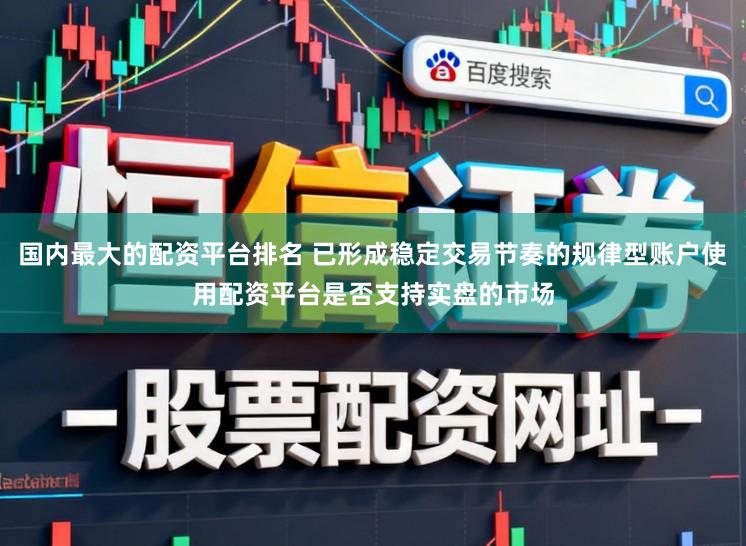国内最大的配资平台排名 已形成稳定交易节奏的规律型账户使用配资平台是否支持实盘的市场