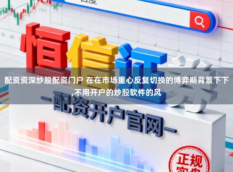 配资资深炒股配资门户 在在市场重心反复切换的博弈期背景下下，不用开户的炒股软件的风