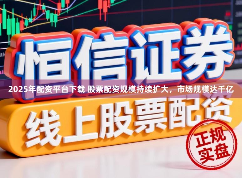 2025年配资平台下载 股票配资规模持续扩大，市场规模达千亿
