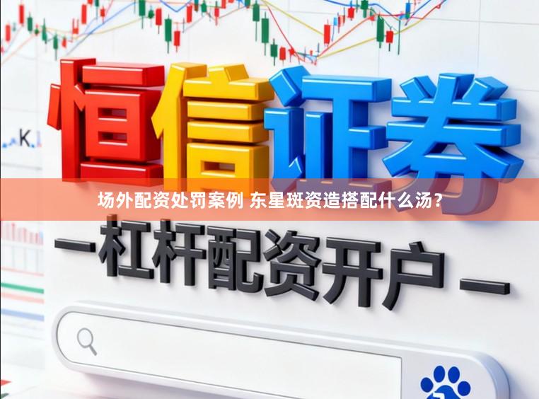 场外配资处罚案例 东星斑资造搭配什么汤？