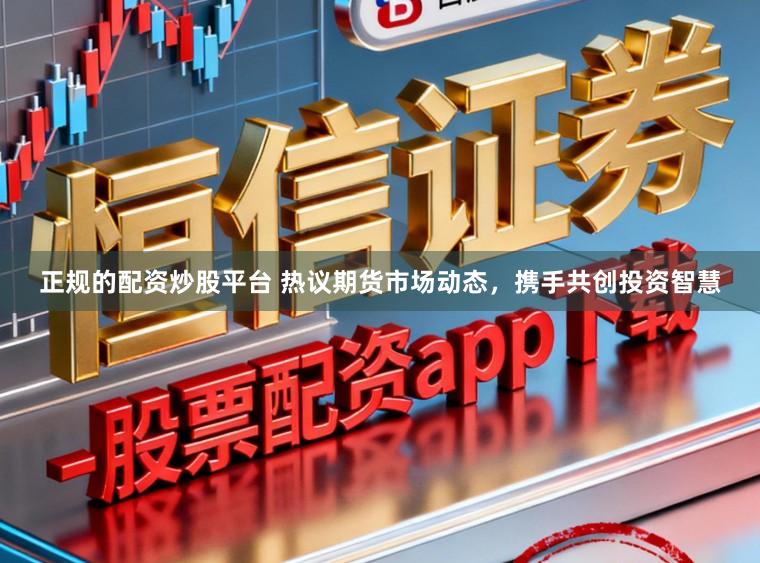 正规的配资炒股平台 热议期货市场动态，携手共创投资智慧