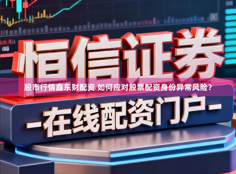 股市行情鑫东财配资 如何应对股票配资身份异常风险?